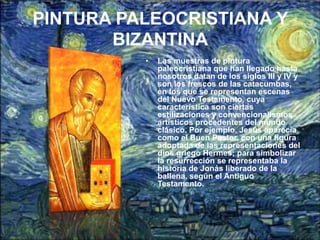 PINTURA PALEOCRISTIANA Y
       BIZANTINA
          •   Las muestras de pintura
              paleocristiana que han llegado hasta
              nosotros datan de los siglos III y IV y
              son los frescos de las catacumbas,
              en los que se representan escenas
              del Nuevo Testamento, cuya
              característica son ciertas
              estilizaciones y convencionalismos
              artísticos procedentes del mundo
              clásico. Por ejemplo, Jesús aparecía
              como el Buen Pastor, con una figura
              adoptada de las representaciones del
              dios griego Hermes; para simbolizar
              la resurrección se representaba la
              historia de Jonás liberado de la
              ballena, según el Antiguo
              Testamento.
 