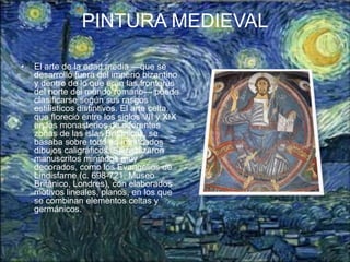 PINTURA MEDIEVAL

•   El arte de la edad media —que se
    desarrolló fuera del imperio bizantino
    y dentro de lo que eran las fronteras
    del norte del mundo romano— puede
    clasificarse según sus rasgos
    estilísticos distintivos. El arte celta,
    que floreció entre los siglos VII y XIX
    en los monasterios de diferentes
    zonas de las islas Británicas, se
    basaba sobre todo en intrincados
    dibujos caligráficos. Se realizaron
    manuscritos miniados muy
    decorados, como los Evangelios de
    Lindisfarne (c. 698-721, Museo
    Británico, Londres), con elaborados
    motivos lineales, planos, en los que
    se combinan elementos celtas y
    germánicos.
 