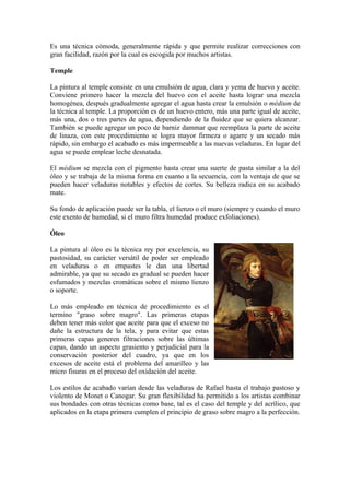 Es una técnica cómoda, generalmente rápida y que permite realizar correcciones con
gran facilidad, razón por la cual es escogida por muchos artistas.

Temple

La pintura al temple consiste en una emulsión de agua, clara y yema de huevo y aceite.
Conviene primero hacer la mezcla del huevo con el aceite hasta lograr una mezcla
homogénea, después gradualmente agregar el agua hasta crear la emulsión o médium de
la técnica al temple. La proporción es de un huevo entero, más una parte igual de aceite,
más una, dos o tres partes de agua, dependiendo de la fluidez que se quiera alcanzar.
También se puede agregar un poco de barniz dammar que reemplaza la parte de aceite
de linaza, con este procedimiento se logra mayor firmeza o agarre y un secado más
rápido, sin embargo el acabado es más impermeable a las nuevas veladuras. En lugar del
agua se puede emplear leche desnatada.

El médium se mezcla con el pigmento hasta crear una suerte de pasta similar a la del
óleo y se trabaja de la misma forma en cuanto a la secuencia, con la ventaja de que se
pueden hacer veladuras notables y efectos de cortes. Su belleza radica en su acabado
mate.

Su fondo de aplicación puede ser la tabla, el lienzo o el muro (siempre y cuando el muro
este exento de humedad, si el muro filtra humedad produce exfoliaciones).

Óleo

La pintura al óleo es la técnica rey por excelencia, su
pastosidad, su carácter versátil de poder ser empleado
en veladuras o en empastes le dan una libertad
admirable, ya que su secado es gradual se pueden hacer
esfumados y mezclas cromáticas sobre el mismo lienzo
o soporte.

Lo más empleado en técnica de procedimiento es el
termino "graso sobre magro". Las primeras etapas
deben tener más color que aceite para que el exceso no
dañe la estructura de la tela, y para evitar que estas
primeras capas generen filtraciones sobre las últimas
capas, dando un aspecto grasiento y perjudicial para la
conservación posterior del cuadro, ya que en los
excesos de aceite está el problema del amarilleo y las
micro fisuras en el proceso del oxidación del aceite.

Los estilos de acabado varían desde las veladuras de Rafael hasta el trabajo pastoso y
violento de Monet o Canogar. Su gran flexibilidad ha permitido a los artistas combinar
sus bondades con otras técnicas como base, tal es el caso del temple y del acrílico, que
aplicados en la etapa primera cumplen el principio de graso sobre magro a la perfección.
 