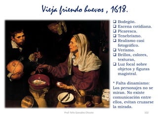 Prof. Félix González Chicote 102
Vieja friendo huevos , 1618.
 Bodegón.
 Escena cotidiana.
 Picaresca.
 Tenebrismo.
 Realismo casi
fotográfico.
 Verismo.
 Brillos, colores,
texturas,
 Luz focal sobre
objetos y figuras
magistral.
* Falta dinamismo:
Los personajes no se
miran. No existe
comunicación entre
ellos, evitan cruzarse
la mirada.
 