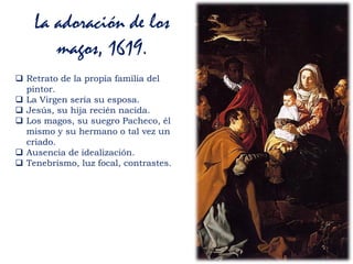 La adoración de los
magos, 1619.
 Retrato de la propia familia del
pintor.
 La Virgen sería su esposa.
 Jesús, su hija recién nacida.
 Los magos, su suegro Pacheco, él
mismo y su hermano o tal vez un
criado.
 Ausencia de idealización.
 Tenebrismo, luz focal, contrastes.
 