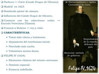 Pacheco => Corte (Conde-Duque de Olivares).
 Madrid en 1623.
 Nombrado pintor de cámara.
 Influencia del Conde Duque de Olivares.
 Contacto con las colecciones reales =>
Escuela Veneciana (Tiziano).
 Conoció a Rubens => luz y color.
 CARACTERÍSTICAS.
 Tonos más claros y luminosos.
 Alejamiento del tenebrismo inicial.
 Pincelada más suelta.
 Volúmenes menos duros.
 FELIPE IV (1624).
 Elementos clásicos del retrato cortesano.
 Dominio espacial.
 Estancia indefinida. Felipe IV,1624.
Memorial: símbolo
de gobierno.
Empuñadura
de la espada,
defensor del
país.
 Distanciamiento y rigidez.
Ceremonial de Corte.
 