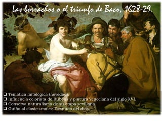  Temática mitológica (novedad).
 Influencia colorista de Rubens y pintura veneciana del siglo XVI.
 Conserva naturalismo de su etapa sevillana.
 Guiño al clasicismo => Desnudo del dios.
Las borrachos o el triunfo de Baco, 1628-29.
 