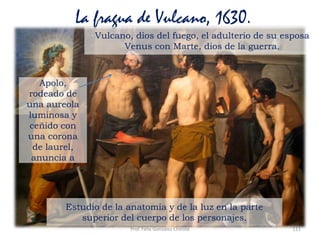 Prof. Félix González Chicote 111
La fragua de Vulcano, 1630.
Apolo,
rodeado de
una aureola
luminosa y
ceñido con
una corona
de laurel,
anuncia a
Vulcano, dios del fuego, el adulterio de su esposa
Venus con Marte, dios de la guerra.
Estudio de la anatomía y de la luz en la parte
superior del cuerpo de los personajes.
 