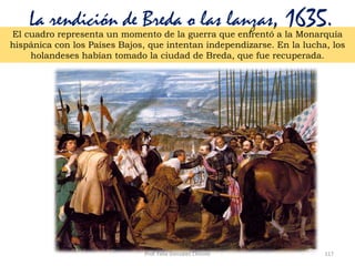 Prof. Félix González Chicote 117
La rendición de Breda o las lanzas, 1635.El cuadro representa un momento de la guerra que enfrentó a la Monarquía
hispánica con los Países Bajos, que intentan independizarse. En la lucha, los
holandeses habían tomado la ciudad de Breda, que fue recuperada.
 