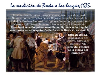 Prof. Félix González Chicote 118
La rendición de Breda o las lanzas,1635.
En el centro el cuadro recoge el momento en que Justino de
Nassau, por parte de los Países Bajos, entrega las llaves de la
ciudad de Breda a Ambrosio de Spínola. Vencedor y vencido en el
centro, en el mismo plano, recibiendo la mayor iluminación.
Cuando el vencido quiere arrodillarse, Spínola se lo impide,
mostrando así su respeto, Calderón de la Barca en su obra El
Sitio de Breda,
pone el boca del
general Spínola el
proverbio: “El
valor del vencido
es la gloria del
vencedor”
 