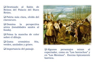  Destinado al Salón de
Reinos del Palacio del Buen
Retiro.
 Paleta más clara, olvido del
claroscuro.
 Domina la perspectiva
aérea (tonalidades azules al
fondo).
 Prima la mancha de color
sobre el dibujo.
 Gama cromática fría,
verdes, azulados y grises.
 Importancia del paisaje.  Algunos personajes miran al
espectador, como en “Los borrachos” y
en “Las Meninas”. Escena típicamente
barroca.
 