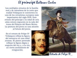 Prof. Félix González Chicote 121
El príncipe Baltasar Carlos
Los múltiples retratos de la familia
real y de miembros de la corte que
realizó Velázquez le convierten en
uno de los retratistas europeos más
importantes del siglo XVII. Este
retrato del príncipe a la edad de seis
años estuvo expuesto en la sala del
trono del Palacio del Buen Retiro.
La postura del joven es una alusión
al futuro del joven.
Retrato de Felipe IV
En el retrato de Felipe IV
Velázquez refleja la figura
del monarca en una edad
avanza. El pintor pretende
reflejar la figura digna y
augusta del rey y, a la vez,
un cierto sentimiento de
resignación.
 