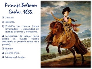 Príncipe Baltasar
Carlos, 1635.
 Caballo:
a) Escorzo.
b) Posición en corveta (patas
levantadas) → capacidad de
mando de reyes y herederos.
 Perspectiva de abajo hacia
arriba (el cuadro estaba
destinado a ponerse sobre una
puerta).
 Paisaje.
 Colores fríos.
 Primacía del color.
 