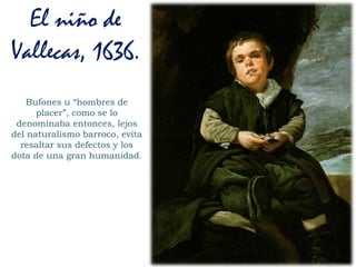 Bufones u “hombres de
placer”, como se lo
denominaba entonces, lejos
del naturalismo barroco, evita
resaltar sus defectos y los
dota de una gran humanidad.
El niño de
Vallecas, 1636.
 