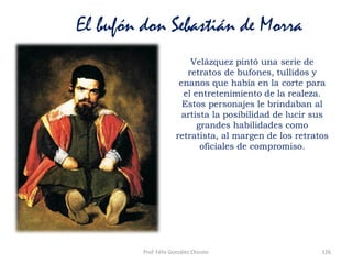 Prof. Félix González Chicote 126
El bufón don Sebastián de Morra
Velázquez pintó una serie de
retratos de bufones, tullidos y
enanos que había en la corte para
el entretenimiento de la realeza.
Estos personajes le brindaban al
artista la posibilidad de lucir sus
grandes habilidades como
retratista, al margen de los retratos
oficiales de compromiso.
 