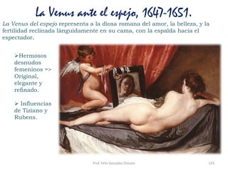 Prof. Félix González Chicote 129
La Venus ante el espejo, 1647-1651.
La Venus del espejo representa a la diosa romana del amor, la belleza, y la
fertilidad reclinada lánguidamente en su cama, con la espalda hacia el
espectador.
Hermosos
desnudos
femeninos =>
Original,
elegante y
refinado.
 Influencias
de Tiziano y
Rubens.
 