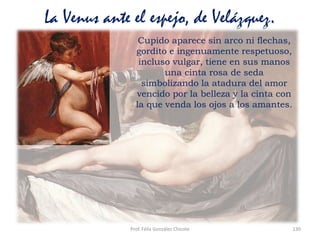 Prof. Félix González Chicote 130
La Venus ante el espejo, de Velázquez.
Cupido aparece sin arco ni flechas,
gordito e ingenuamente respetuoso,
incluso vulgar, tiene en sus manos
una cinta rosa de seda
simbolizando la atadura del amor
vencido por la belleza y la cinta con
la que venda los ojos a los amantes.
 