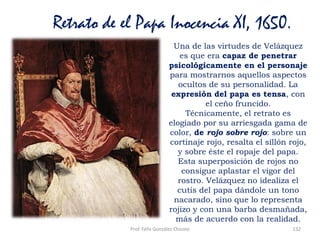Prof. Félix González Chicote 132
Retrato de el Papa Inocencia XI, 1650.
Una de las virtudes de Velázquez
es que era capaz de penetrar
psicológicamente en el personaje
para mostrarnos aquellos aspectos
ocultos de su personalidad. La
expresión del papa es tensa, con
el ceño fruncido.
Técnicamente, el retrato es
elogiado por su arriesgada gama de
color, de rojo sobre rojo: sobre un
cortinaje rojo, resalta el sillón rojo,
y sobre éste el ropaje del papa.
Esta superposición de rojos no
consigue aplastar el vigor del
rostro. Velázquez no idealiza el
cutis del papa dándole un tono
nacarado, sino que lo representa
rojizo y con una barba desmañada,
más de acuerdo con la realidad.
 