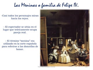 Prof. Félix González Chicote 139
Las Meninas o familia de Felipe IV.
-Casi todos los personajes miran
hacia los reyes.
- El espectador se sitúa en el
lugar que teóricamente ocupa
pareja real.
- El término “menina” era
utilizado en la corte española
para referirse a las doncellas de
honor.
 