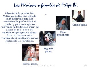 Prof. Félix González Chicote 140
Las Meninas o familia de Felipe IV.
.Además de la perspectiva,
Velázquez utiliza otro método
muy depurado para dar
sensación de profundidad al
cuadro y para sumergir los
contornos de las figuras según se
alejan de la posición del
espectador (perspectiva aérea).
Esta técnica se aprecia
claramente si nos fijamos en los
rostros de los retratados.
Primer plano.
Segundo
plano.
Plano
intermedio
Último plano
 
