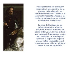 Velázquez rinde su particular
homenaje al acto creativo de la
pintura, reivindicando su
naturaleza intelectual previa a la
labor estrictamente artesana. De
hecho, se autorretrata en actitud
de observar y reflexionar.
La cruz de Santiago de su
indumentaria fue añadida
después, tras ser admitido en
dicha orden, para lo cual el tuvo
que conseguir bula papal, ya que
los caballeros de Santiago se
oponían al ingreso de alguien
que se había envilecido con el
trabajo manual al haber pintado
obras a cambio de dinero.
 