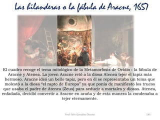 Prof. Félix González Chicote 143
Las hilanderas o la fábula de Aracne, 1657
El cuadro recoge el tema mitológico de la Metamorfosis de Ovidio : la fábula de
Aracne y Atenea. La joven Aracne retó a la diosa Atenea tejer el tapiz más
hermoso. Aracne ideó un bello tapiz, pero en él se representaba un tema que
molestó a la diosa “el rapto de Europa” ya que ponía de manifiesto los trucos
que usaba el padre de Atenea (Zeus) para seducir a mortales y diosas. Atenea,
enfadada, decidió convertir a Aracne en araña y de esta manera la condenaba a
tejer eternamente.
 