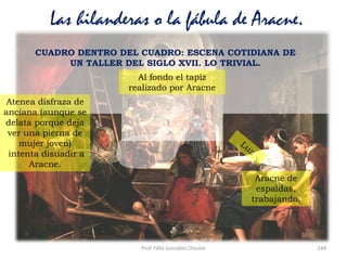 Prof. Félix González Chicote 144
Las hilanderas o la fábula de Aracne.
Aracne de
espaldas,
trabajando.
CUADRO DENTRO DEL CUADRO: ESCENA COTIDIANA DE
UN TALLER DEL SIGLO XVII. LO TRIVIAL.
Atenea disfraza de
anciana (aunque se
delata porque deja
ver una pierna de
mujer joven)
intenta disuadir a
Aracne.
Al fondo el tapiz
realizado por Aracne
 
