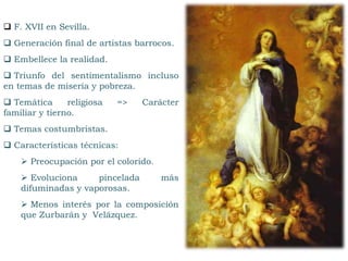  F. XVII en Sevilla.
 Generación final de artistas barrocos.
 Embellece la realidad.
 Triunfo del sentimentalismo incluso
en temas de miseria y pobreza.
 Temática religiosa => Carácter
familiar y tierno.
 Temas costumbristas.
 Características técnicas:
 Preocupación por el colorido.
 Evoluciona pincelada más
difuminadas y vaporosas.
 Menos interés por la composición
que Zurbarán y Velázquez.
 
