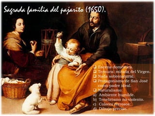 Sagrada familia del pajarito (1650).
 Escena doméstica.
 Ternura: mirada del Virgen.
 Nada sobrenatural.
 Protagonismo de San José
como padre ideal.
 Naturalismo:
a) Ambiente humilde.
b) Tenebrismo no violento.
c) Colores terrosos.
d) Dibujo preciso.
 
