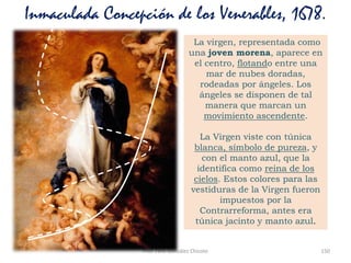 Prof. Félix González Chicote 150
Inmaculada Concepción de los Venerables, 1678.
La virgen, representada como
una joven morena, aparece en
el centro, flotando entre una
mar de nubes doradas,
rodeadas por ángeles. Los
ángeles se disponen de tal
manera que marcan un
movimiento ascendente.
La Virgen viste con túnica
blanca, símbolo de pureza, y
con el manto azul, que la
identifica como reina de los
cielos. Estos colores para las
vestiduras de la Virgen fueron
impuestos por la
Contrarreforma, antes era
túnica jacinto y manto azul.
 