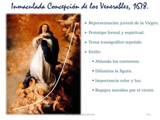 Prof. Félix González Chicote 151
Inmaculada Concepción de los Venerables, 1678.
 Representación juvenil de la Virgen.
 Prototipo formal y espiritual.
 Tema iconográfico repetido.
 Estilo:
 Ablanda los contornos.
 Difumina la figura.
 Importancia color y luz.
 Ropajes movidos por el viento.
 