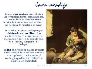 Prof. Félix González Chicote 152
Joven mendigo
Es una obra realista que retrata a
un joven harapiento, espulgándose.
A pesar de la crudeza del tema,
Murillo lo trata evitando ahondar en
su pobreza, la soledad o el dolor.
Alrededor del joven se despliegan
objetos de uso cotidiano (un
cántaro de barro y una cesta con
manzanas) y restos de comida que,
en sí mismo, componen un
bodegón.
La luz que recibe el cuadro procede
directamente de la ventana situada
a la izquierda e incide sobre el
mendigo, quedando el resto de la
estancia en seguridad.
 
