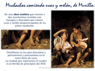 Prof. Félix González Chicote 153
Muchachos comiendo uvas y melón, de Murillo.
Es una obra realista que retrata a
dos muchachos vestidos con
harapos y descalzos que comen
uvas y melón despreocupados de su
pobre condición.
Detallismo en los pies descalzos y
polvorientos y preciosismo en la
cesta llena de uvas.
La ciudad que representa el cuadro
es la Sevilla de principios del XVII.
 