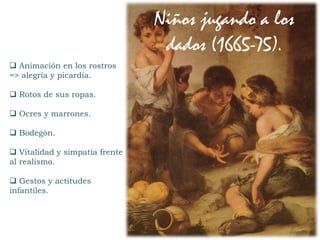  Animación en los rostros
=> alegría y picardía.
 Rotos de sus ropas.
 Ocres y marrones.
 Bodegón.
 Vitalidad y simpatía frente
al realismo.
 Gestos y actitudes
infantiles.
Niños jugando a los
dados (1665-75).
 