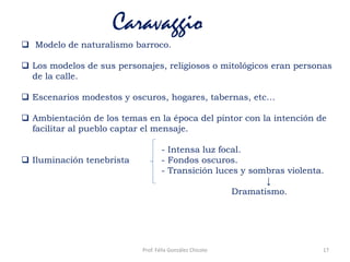 Caravaggio
 Modelo de naturalismo barroco.
 Los modelos de sus personajes, religiosos o mitológicos eran personas
de la calle.
 Escenarios modestos y oscuros, hogares, tabernas, etc…
 Ambientación de los temas en la época del pintor con la intención de
facilitar al pueblo captar el mensaje.
- Intensa luz focal.
 Iluminación tenebrista - Fondos oscuros.
- Transición luces y sombras violenta.
↓
Dramatismo.
17Prof. Félix González Chicote
 