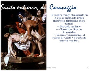 24Prof. Félix González Chicote
Santo entierro, de Caravaggio.
El cuadro recoge el momento en
el que el cuerpo de Cristo
muerto es depositado en su
tumba.
→ Marcado realismo.
→ Claroscuro. Rostros
iluminados.
→ Escorzo y perspectiva, el
cuerpo de Cristo “ a punto de
salir del cuadro”.
 