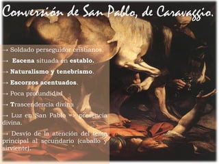 25Prof. Félix González Chicote
Conversión de San Pablo, de Caravaggio.
→ Soldado perseguidor cristianos.
→ Escena situada en establo.
→ Naturalismo y tenebrismo.
→ Escorzos acentuados.
→ Poca profundidad
→ Trascendencia divina
→ Luz en San Pablo => presencia
divina.
→ Desvío de la atención del tema
principal al secundario (caballo y
sirviente).
 