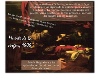 26Prof. Félix González Chicote
→ En la anatomía de la virgen muerta se reflejan
crudamente los signos de la muerte: pies y vientre
hinchados. La representa como una mujer del
pueblo, ¿una prostituta? lo que provoco el rechazo
del cuadro por los religiosos.
María Magdalena y los
apóstoles ocultando su rostro,
dolor silencioso.
Muerte de la
virgen, 1606.
 