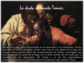27Prof. Félix González Chicote
La duda de Santo Tomás.
Momento en que Cristo Resucitado se ha aparecido a sus discípulos, Tomás
aún no cree en su identidad, Cristo mete uno de sus dedos en la llaga del
costado como prueba física del reconocimiento de Cristo. Caravaggio nos
lleva la mirada al punto de la llaga con el dedo metido, de tal modo que la
atención de los personajes del lienzo y la de los espectadores
contemporáneos se ve irremisiblemente atraída por esta "prueba" física.
 