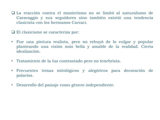  La reacción contra el manierismo no se limitó al naturalismo de
Caravaggio y sus seguidores sino también existió una tendencia
clasicista con los hermanos Carraci.
 El clasicismo se caracteriza por:
• Fue una pintura realista, pero no rehuyó de lo vulgar y popular
planteando una visión más bella y amable de la realidad. Cierta
idealización.
• Tratamiento de la luz contrastado pero no tenebrista.
• Frecuentes temas mitológicos y alegóricos para decoración de
palacios.
• Desarrollo del paisaje como género independiente.
 