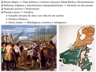  Países Bajos => Vida política y cultura comunes Edad Media y Renacimiento.
 Reforma religiosa y movimientos independentistas => División en dos zonas:
 Holanda (norte)=> Protestante.
 Flandes (sur) => Católica.
 Grandes lienzos de altar con vida de los santos
 Destaca Rubens.
 Otros temas => Mitológicos, retratos y bodegones.
 