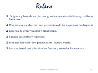 Rubens
 Orígenes y base de su pintura: grandes maestros italianos y realismo
flamenco.
 Composiciones abiertas, con predominio de los esquemas en diagonal.
 Escenas de gran vitalidad y dinamismo.
 Figuras opulentas y vigorosas.
 Primacía del color, con pincelada de factura suelta.
 Luz ambiental que difumina las formas y envuelve las escenas.
38Prof. Félix González Chicote
 
