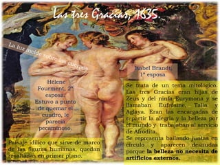 42Prof. Félix González Chicote
Las tres Gracias, 1635.
Se trata de un tema mitológico.
Las tres Gracias eran hijas de
Zeus y del ninfa Eurymona y se
llamaban Eufrósine, Talía y
Aglaya. Eran las encargadas de
repartir la alegría y la belleza por
el mundo y trabajaban al servicio
de Afrodita.
Se representa bailando juntas en
círculo y aparecen desnudas
porque la belleza no necesita de
artificios externos.
Isabel Brandt,
1ª esposa
Hélene
Fourment, 2ª
esposa.
Estuvo a punto
de quemar el
cuadro, le
parecía
pecaminoso.
Paisaje idílico que sirve de marco
de las figuras humanas, quedan
resaltadas en primer plano.
 