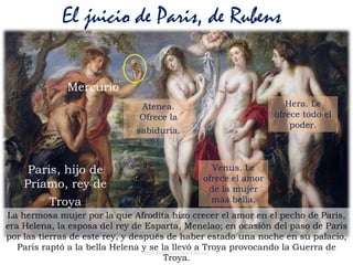 45Prof. Félix González Chicote
El juicio de Paris, de Rubens
Paris, hijo de
Príamo, rey de
Troya
Mercurio
Atenea.
Ofrece la
sabiduría.
Venus. Le
ofrece el amor
de la mujer
más bella.
Hera. Le
ofrece todo el
poder.
La hermosa mujer por la que Afrodita hizo crecer el amor en el pecho de Paris,
era Helena, la esposa del rey de Esparta, Menelao; en ocasión del paso de Paris
por las tierras de este rey, y después de haber estado una noche en su palacio,
Paris raptó a la bella Helena y se la llevó a Troya provocando la Guerra de
Troya.
 
