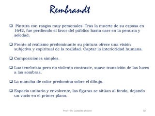 Rembrandt
 Pintura con rasgos muy personales. Tras la muerte de su esposa en
1642, fue perdiendo el favor del público hasta caer en la penuria y
soledad.
 Frente al realismo predominante su pintura ofrece una visión
subjetiva y espiritual de la realidad. Captar la interioridad humana.
 Composiciones simples.
 Luz tenebrista pero no violento contraste, suave transición de las luces
a las sombras.
 La mancha de color predomina sobre el dibujo.
 Espacio unitario y envolvente, las figuras se sitúan al fondo, dejando
un vacío en el primer plano.
50Prof. Félix González Chicote
 