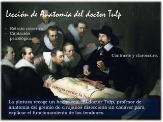 53Prof. Félix González Chicote
Lección de Anatomía del doctor Tulp
La pintura recoge un hecho real. El doctor Tulp, profesor de
anatomía del gremio de cirujanos disecciona un cadáver para
explicar el funcionamiento de los tendones.
Contraste y claroscuro.
- Retrato colectivo
- Captación
psicológica.
 