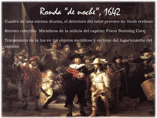 Entre los lunetos dispuso los tronos con sibilas y
profetas
54Prof. Félix González Chicote
Ronda “de noche”, 1642
Cuadro de una escena diurna, el deterioro del color provoco su título erróneo
Retrato colectivo. Miembros de la milicia del capitán Frans Banning Cocq
Tratamiento de la luz en los objetos metálicos y en traje del lugarteniente del
capitán
 