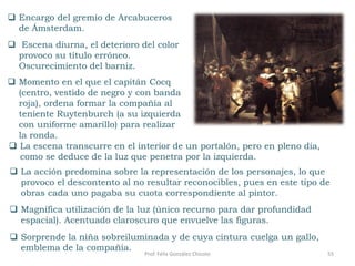 55Prof. Félix González Chicote
 Encargo del gremio de Arcabuceros
de Ámsterdam.
 Escena diurna, el deterioro del color
provoco su título erróneo.
Oscurecimiento del barniz.
 Momento en el que el capitán Cocq
(centro, vestido de negro y con banda
roja), ordena formar la compañía al
teniente Ruytenburch (a su izquierda
con uniforme amarillo) para realizar
la ronda.
 La acción predomina sobre la representación de los personajes, lo que
provoco el descontento al no resultar reconocibles, pues en este tipo de
obras cada uno pagaba su cuota correspondiente al pintor.
 Magnífica utilización de la luz (único recurso para dar profundidad
espacial). Acentuado claroscuro que envuelve las figuras.
 Sorprende la niña sobreiluminada y de cuya cintura cuelga un gallo,
emblema de la compañía.
 La escena transcurre en el interior de un portalón, pero en pleno día,
como se deduce de la luz que penetra por la izquierda.
 