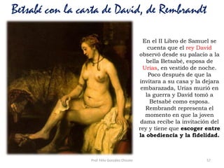 Prof. Félix González Chicote 57
Betsabé con la carta de David, de Rembrandt
En el II Libro de Samuel se
cuenta que el rey David
observó desde su palacio a la
bella Betsabé, esposa de
Urías, en vestido de noche.
Poco después de que la
invitara a su casa y la dejara
embarazada, Urías murió en
la guerra y David tomó a
Betsabé como esposa.
Rembrandt representa el
momento en que la joven
dama recibe la invitación del
rey y tiene que escoger entre
la obediencia y la fidelidad.
 