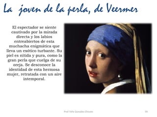 Prof. Félix González Chicote 59
La joven de la perla, de Veermer
El espectador se siente
cautivado por la mirada
directa y los labios
entreabiertos de esta
muchacha enigmática que
lleva un exótico turbante. Su
piel es nítida y pura, como la
gran perla que cuelga de su
oreja. Se desconoce la
identidad de esta hermosa
mujer, retratada con un aire
intemporal.
 