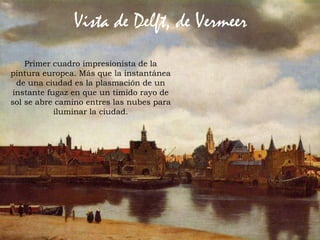 62Prof. Félix González Chicote
Vista de Delft, de Vermeer
Primer cuadro impresionista de la
pintura europea. Más que la instantánea
de una ciudad es la plasmación de un
instante fugaz en que un tímido rayo de
sol se abre camino entres las nubes para
iluminar la ciudad.
 