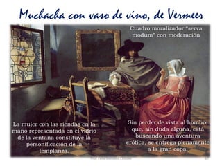 Prof. Félix González Chicote 67
Muchacha con vaso de vino, de Vermeer
En la literatura flamenca la
encajera se consideraba una
actividad doméstica.
Cuadro moralizador “serva
modum” con moderación
Sin perder de vista al hombre
que, sin duda alguna, está
buscando una aventura
erótica, se entrega plenamente
a la gran copa.
La mujer con las riendas en la
mano representada en el vídrio
de la ventana constituye la
personificación de la
templanza.
 