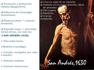  SAN ANDRÉS (1630).
 Óleo sobre lienzo.
Modelos a mendigos.
 Cuerpos castigados por vejez
o hambre.
 Extremo realismo.
 Intensos claroscuros.
 Formación y producción
italiana (Spagnoletto).
 Influencia de Caravaggio
(tenebrismo).
 Primeras obras => carácter
tenebrista.
 Segunda etapa => pincelada
menos densa, con más luz.
San Andrés,1630
 Cruz en aspa de su martirio.
 Anzuelo en su mano derecha, oficio
de pescador.
 Piel rugosa.
 Realismo.
 Cuerpo
envejecido.
 