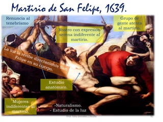 Prof. Félix González Chicote 81
Martirio de San Felipe, 1639.
Mujeres
indiferentes al
martirio.
Estudio
anatómico.
Grupo de
gente atenta
al martirio.Rostro con expresión
serena indiferente al
martirio.
-Naturalismo.
- Estudio de la luz
Renuncia al
tenebrismo.
 